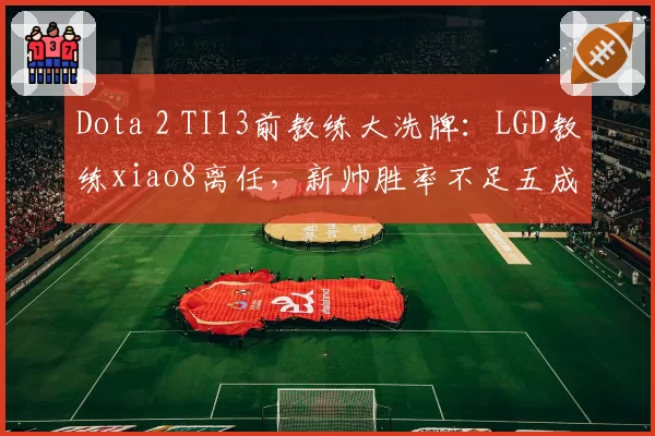 Dota 2 TI13前教练大洗牌：LGD教练xiao8离任，新帅胜率不足五成