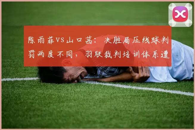 陈雨菲vs山口茜：决胜局压线球判罚两度不同，羽联裁判培训体系遭质疑