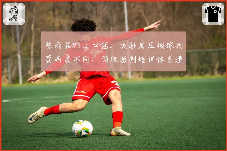 陈雨菲vs山口茜：决胜局压线球判罚两度不同，羽联裁判培训体系遭质疑
