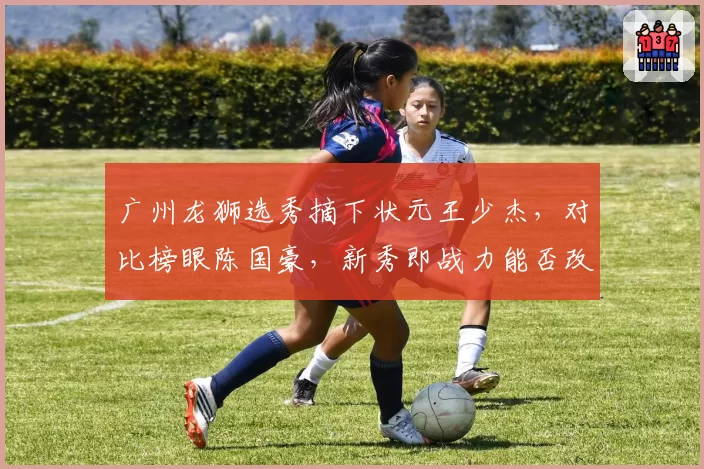 广州龙狮选秀摘下状元王少杰，对比榜眼陈国豪，新秀即战力能否改变球队命运？