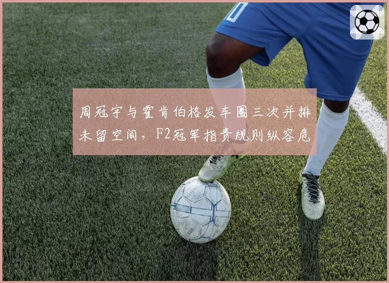 周冠宇与霍肯伯格发车圈三次并排未留空间，F2冠军指责规则纵容危险驾驶