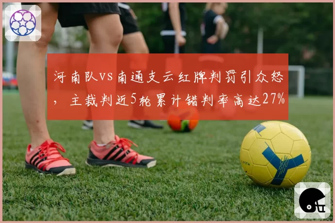 河南队vs南通支云红牌判罚引众怒,主裁判近5轮累计错判率高达27%