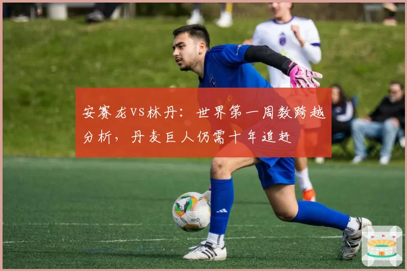 安赛龙vs林丹：世界第一周数跨越分析，丹麦巨人仍需十年追赶