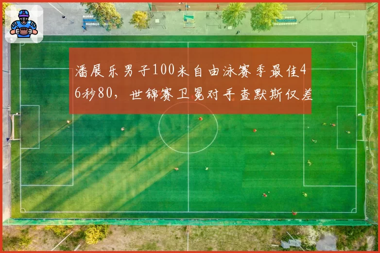 潘展乐男子100米自由泳赛季最佳46秒80，世锦赛卫冕对手查默斯仅差0.11秒__br_