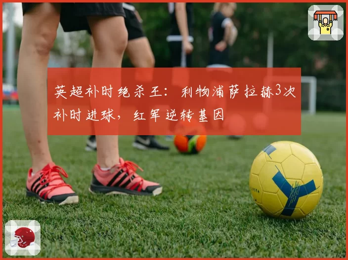 英超补时绝杀王：利物浦萨拉赫3次补时进球，红军逆转基因