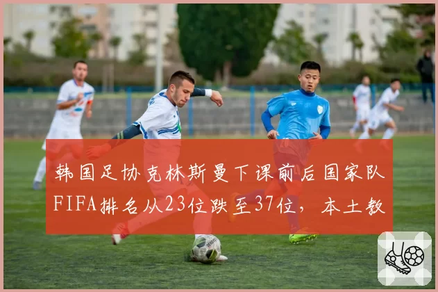 韩国足协克林斯曼下课前后国家队FIFA排名从23位跌至37位，本土教练接任呼声高