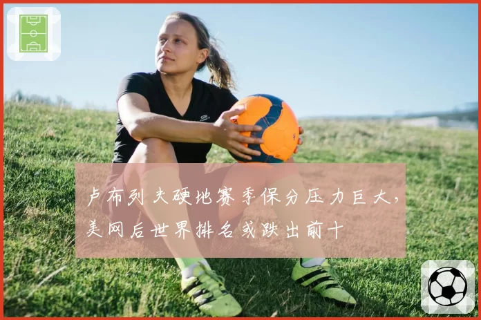 卢布列夫硬地赛季保分压力巨大，美网后世界排名或跌出前十
