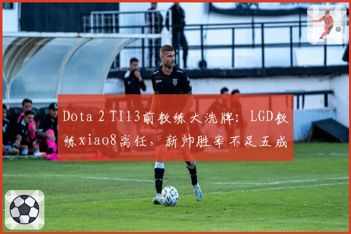 Dota 2 TI13前教练大洗牌：LGD教练xiao8离任，新帅胜率不足五成