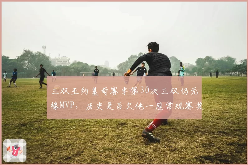 三双王约基奇赛季第30次三双仍无缘MVP,历史是否欠他一座常规赛奖杯?