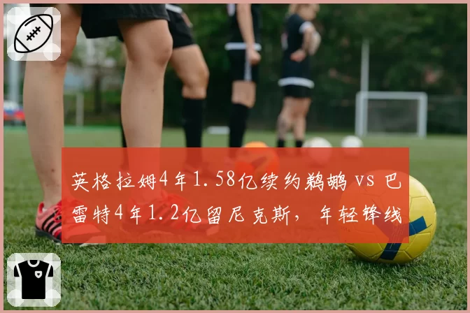 英格拉姆4年1.58亿续约鹈鹕 vs 巴雷特4年1.2亿留尼克斯，年轻锋线成长预期差几何
