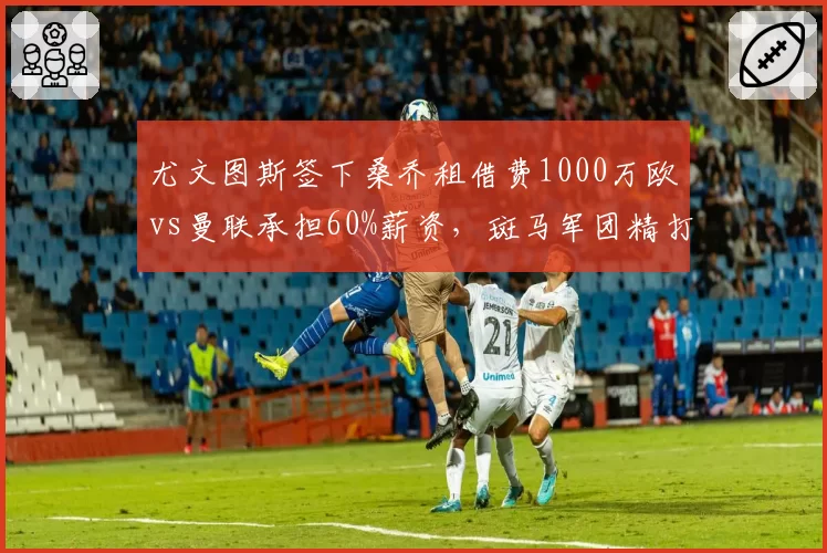 尤文图斯签下桑乔租借费1000万欧vs曼联承担60%薪资，斑马军团精打细算