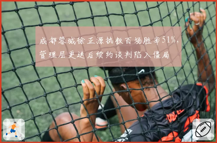 成都蓉城徐正源执教百场胜率51%,管理层更迭后续约谈判陷入僵局