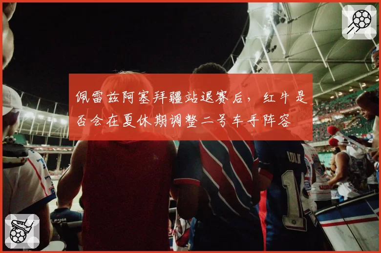 佩雷兹阿塞拜疆站退赛后，红牛是否会在夏休期调整二号车手阵容