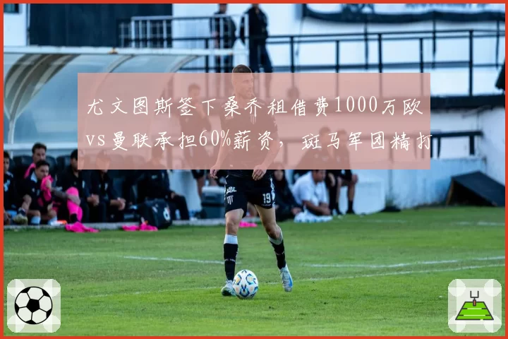 尤文图斯签下桑乔租借费1000万欧vs曼联承担60%薪资，斑马军团精打细算