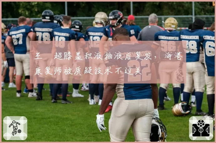 王燊超膝盖积液抽液后复发，海港康复师被质疑技术不过关