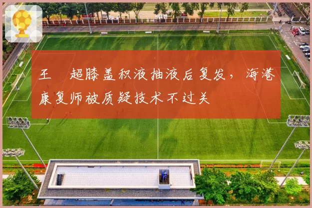 王燊超膝盖积液抽液后复发，海港康复师被质疑技术不过关