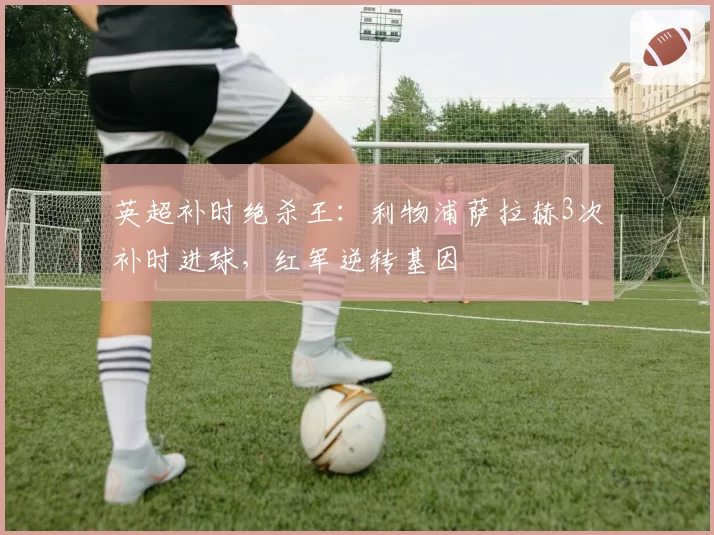 英超补时绝杀王：利物浦萨拉赫3次补时进球，红军逆转基因