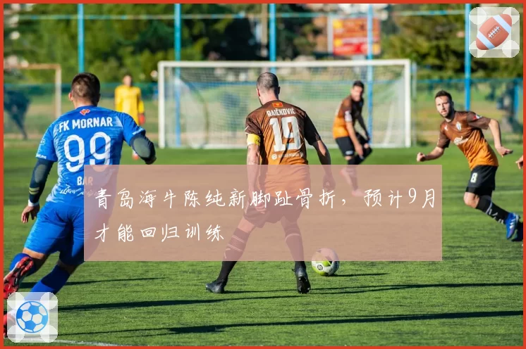 青岛海牛陈纯新脚趾骨折，预计9月才能回归训练