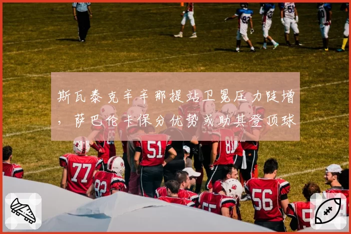 斯瓦泰克辛辛那提站卫冕压力陡增，萨巴伦卡保分优势或助其登顶球后