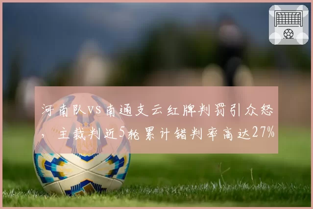 河南队vs南通支云红牌判罚引众怒,主裁判近5轮累计错判率高达27%