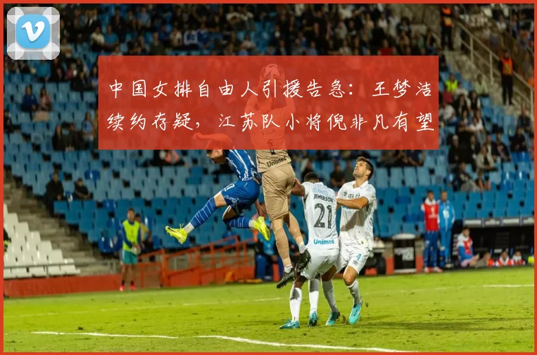 中国女排自由人引援告急：王梦洁续约存疑，江苏队小将倪非凡有望递补