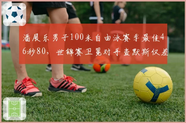 潘展乐男子100米自由泳赛季最佳46秒80，世锦赛卫冕对手查默斯仅差0.11秒__br_