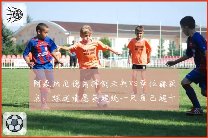 阿森纳厄德高摔倒未判vs萨拉赫获点，球迷请愿英超统一尺度已超十万签名