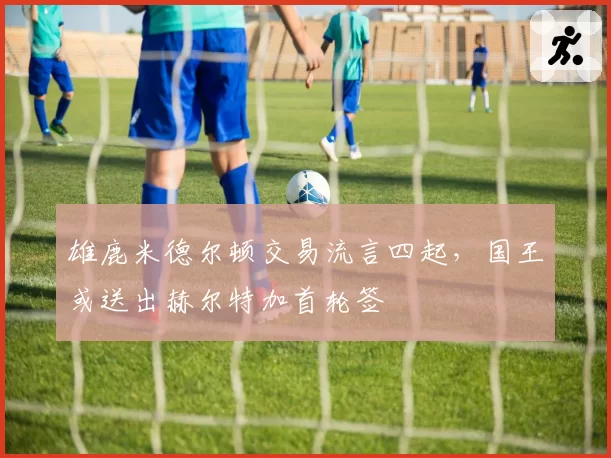 雄鹿米德尔顿交易流言四起，国王或送出赫尔特加首轮签