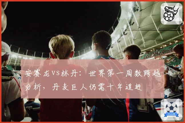 安赛龙vs林丹：世界第一周数跨越分析，丹麦巨人仍需十年追赶