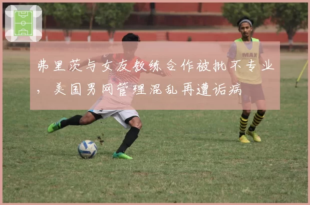 弗里茨与女友教练合作被批不专业，美国男网管理混乱再遭诟病