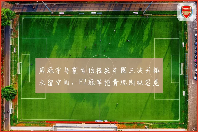 周冠宇与霍肯伯格发车圈三次并排未留空间，F2冠军指责规则纵容危险驾驶