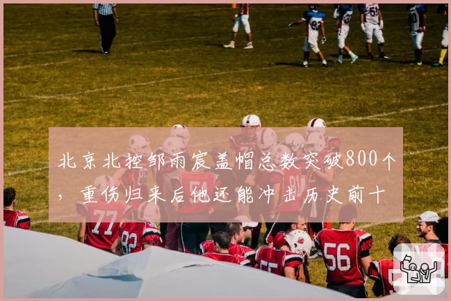北京北控邹雨宸盖帽总数突破800个，重伤归来后他还能冲击历史前十？