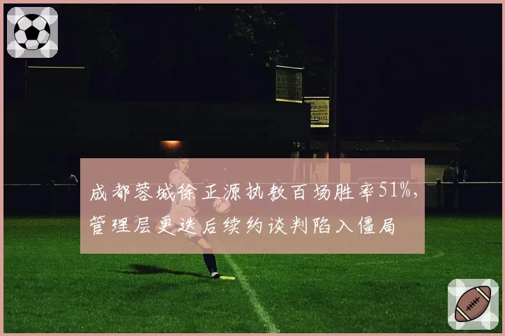 成都蓉城徐正源执教百场胜率51%,管理层更迭后续约谈判陷入僵局