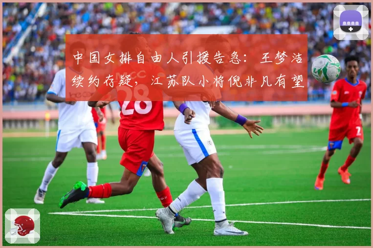 中国女排自由人引援告急：王梦洁续约存疑，江苏队小将倪非凡有望递补